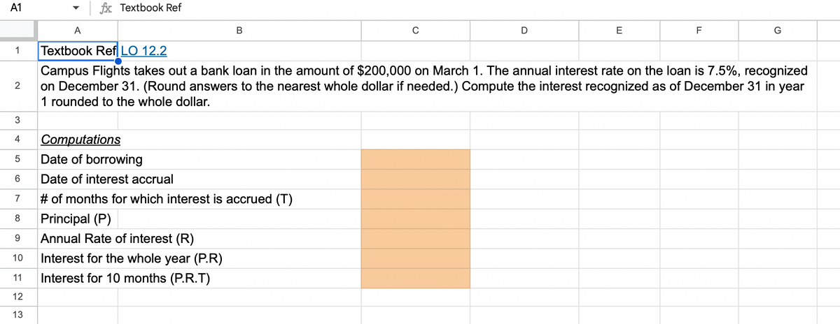 A1
1
2
3
4
LO
5
A
fx Textbook Ref
Computations
Date of borrowing
6 Date of interest accrual
7
# of months for which interest is accrued (T)
8
Principal (P)
9 Annual Rate of interest (R)
10 Interest for the whole year (P.R)
123
B
11 Interest for 10 months (P.R.T)
C
D
E
F
Textbook Ref LO 12.2
Campus Flights takes out a bank loan in the amount of $200,000 on March 1. The annual interest rate on the loan is 7.5%, recognized
on December 31. (Round answers to the nearest whole dollar if needed.) Compute the interest recognized as of December 31 in year
1 rounded to the whole dollar.
G