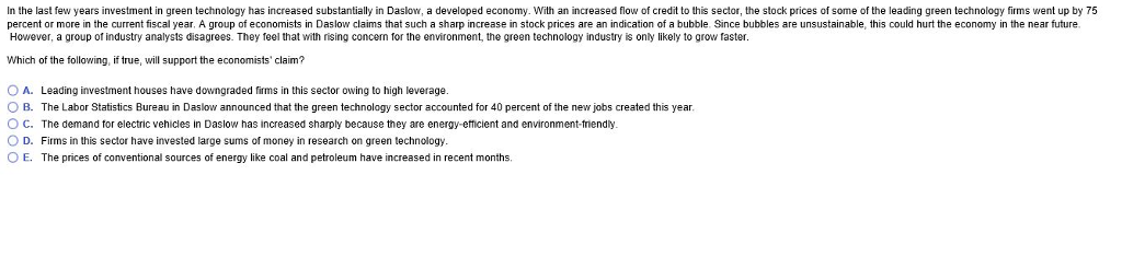 In the last few years investment in green technology has increased substantially in Daslow, a developed economy. With an increased flow of credit to this sector, the stock prices of some of the leading green technology firms went up by 75
percent or more in the current fiscal year. A group of economists in Daslow claims that such a sharp increase in stock prices are an indication of a bubble. Since bubbles are unsustainable, this could hurt the economy in the near future.
However, a group of industry analysts disagrees. They feel that with rising concern for the environment, the green technology industry is only likely to grow faster.
Which of the following, if true, will support the economists' claim?
O A. Leading investment houses have downgraded firms in this sector owing to high leverage.
OB. The Labor Statistics Bureau in Daslow announced that the green technology sector accounted for 40 percent of the new jobs created this year.
OC. The demand for electric vehicles in Daslow has increased sharply because they are energy-efficient and environment-friendly.
O D. Firms in this sector have invested large sums of money in research on green technology.
OE. The prices
f conventional sources of energy like coal and petroleum have increased in recent months.