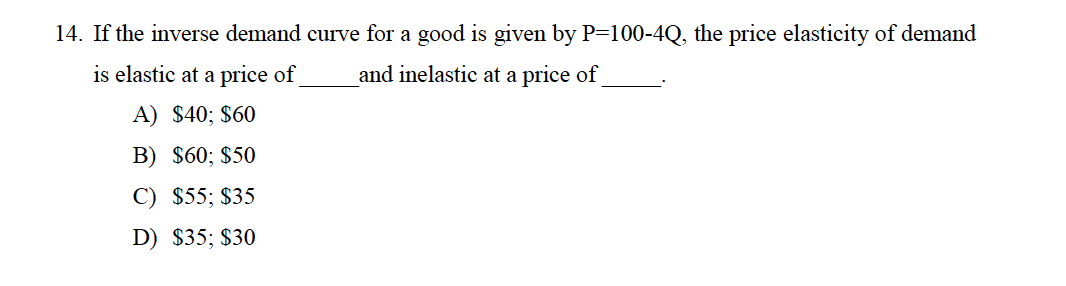 14. If the inverse demand curve for a good is given by P=100-4Q, the price elasticity of demand
is elastic at a price of
and inelastic at a price of
A) $40; $60
B) $60; $50
C) $55; $35
D) $35; $30