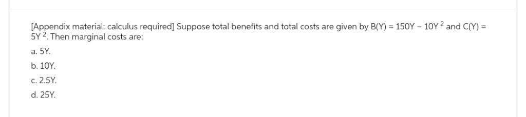 [Appendix material: calculus required] Suppose total benefits and total costs are given by B(Y) = 150Y-10Y ² and C(Y) =
5Y 2. Then marginal costs are:
a. 5Y.
b. 10Y.
c. 2.5Y.
d. 25Y.