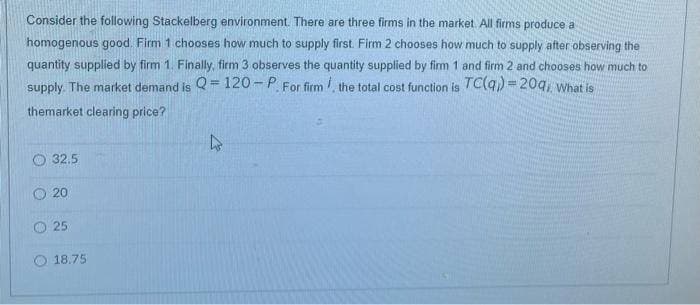 Consider the following Stackelberg environment. There are three firms in the market. All firms produce a
homogenous good. Firm 1 chooses how much to supply first. Firm 2 chooses how much to supply after observing the
quantity supplied by firm 1. Finally, firm 3 observes the quantity supplied by firm 1 and firm 2 and chooses how much to
supply. The market demand is Q=120-P. For firm, the total cost function is TC(q) = 20q, What is
themarket clearing price?
32.5
20
25
18.75
4