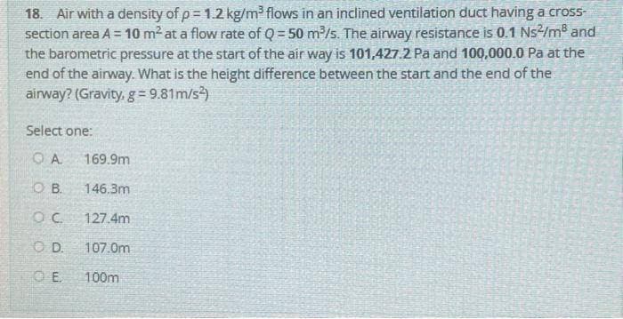 18. Air with a density of p= 1.2 kg/m³ flows in an inclined ventilation duct having a cross-
section area A = 10 m² at a flow rate of Q=50 m³/s. The airway resistance is 0.1 Ns²/m³ and
the barometric pressure at the start of the air way is 101,427.2 Pa and 100,000.0 Pa at the
end of the airway. What is the height difference between the start and the end of the
airway? (Gravity, g = 9.81m/s²)
Select one:
QA 169.9m
OB. 146.3m
OC
127.4m
OD. 107.0m
OE
100m