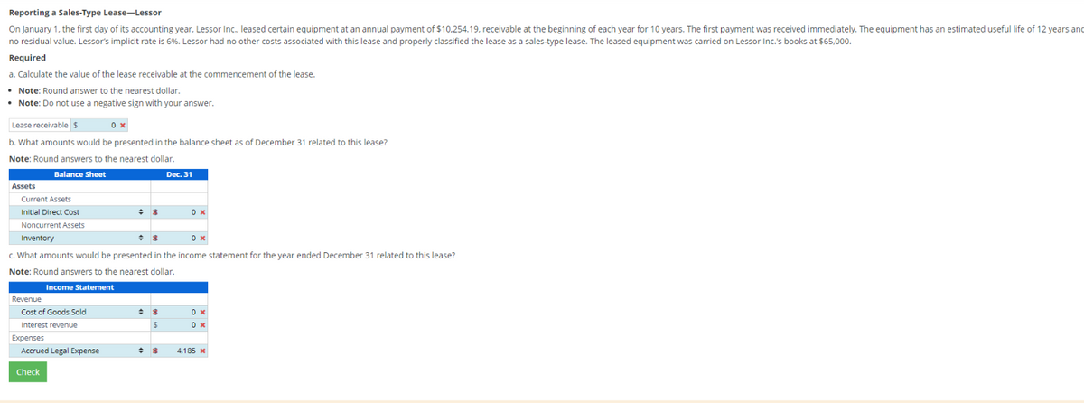 Reporting a Sales-Type Lease-Lessor
On January 1, the first day of its accounting year, Lessor Inc., leased certain equipment at an annual payment of $10,254.19, receivable at the beginning of each year for 10 years. The first payment was received immediately. The equipment has an estimated useful life of 12 years and
no residual value. Lessor's implicit rate is 6%. Lessor had no other costs associated with this lease and properly classified the lease as a sales-type lease. The leased equipment was carried on Lessor Inc.'s books at $65,000.
Required
a. Calculate the value of the lease receivable at the commencement of the lease.
• Note: Round answer to the nearest dollar.
• Note: Do not use a negative sign with your answer.
Lease receivable $
0 x
b. What amounts would be presented in the balance sheet as of December 31 related to this lease?
Note: Round answers to the nearest dollar.
Balance Sheet
Dec. 31
Assets
Current Assets
Initial Direct Cost
Noncurrent Assets
Inventory
Revenue
+ 8
c. What amounts would be presented in the income statement for the year ended December 31 related to this lease?
Note: Round answers to the nearest dollar.
Income Statement
Cost of Goods Sold
Interest revenue
Expenses
÷ 8
Accrued Legal Expense
Check
0 x
+ 8
$
0x
0 x
0 x
4,185 x