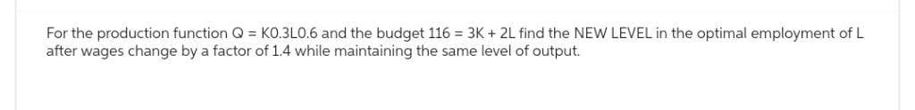 For the production function Q = KO.3L0.6 and the budget 116 = 3K + 2L find the NEW LEVEL in the optimal employment of L
after wages change by a factor of 1.4 while maintaining the same level of output.