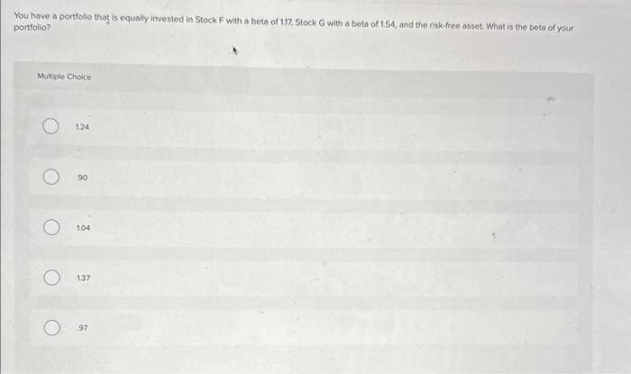 You have a portfolio that is equally invested in Stock F with a beta of 1.17, Stock G with a beta of 1.54, and the risk-free asset. What is the beta of your
portfolio?
Multiple Choice
O
O
O
1.24
90
104
1.37
97