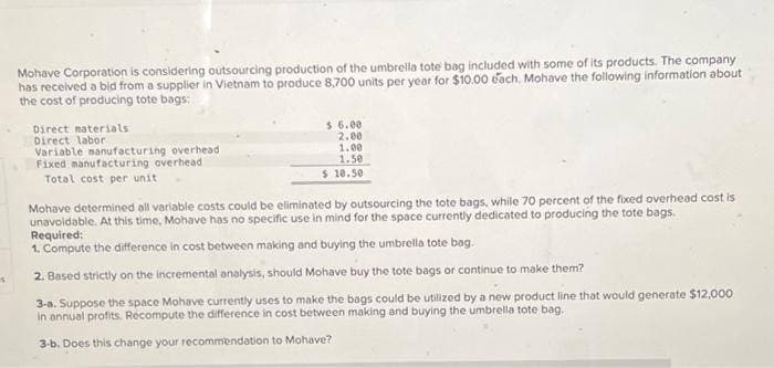 S
Mohave Corporation is considering outsourcing production of the umbrella tote bag included with some of its products. The company
has received a bid from a supplier in Vietnam to produce 8,700 units per year for $10.00 each, Mohave the following information about
the cost of producing tote bags:
Direct materials
Direct labor
Variable manufacturing overhead
Fixed manufacturing overhead
Total cost per unit
$ 6.00
2.00
1.00
1.50
$ 10.50
Mohave determined all variable costs could be eliminated by outsourcing the tote bags, while 70 percent of the fixed overhead cost is
unavoidable. At this time, Mohave has no specific use in mind for the space currently dedicated to producing the tote bags.
Required:
1. Compute the difference in cost between making and buying the umbrella tote bag.
2. Based strictly on the incremental analysis, should Mohave buy the tote bags or continue to make them?
3-a. Suppose the space Mohave currently uses to make the bags could be utilized by a new product line that would generate $12,000
in annual profits. Recompute the difference in cost between making and buying the umbrella tote bag.
3-b. Does this change your recommendation to Mohave?