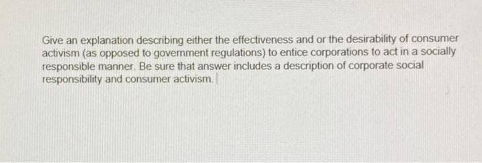 Give an explanation describing either the effectiveness and or the desirability of consumer
activism (as opposed to government regulations) to entice corporations to act in a socially
responsible manner. Be sure that answer includes a description of corporate social
responsibility and consumer activism.