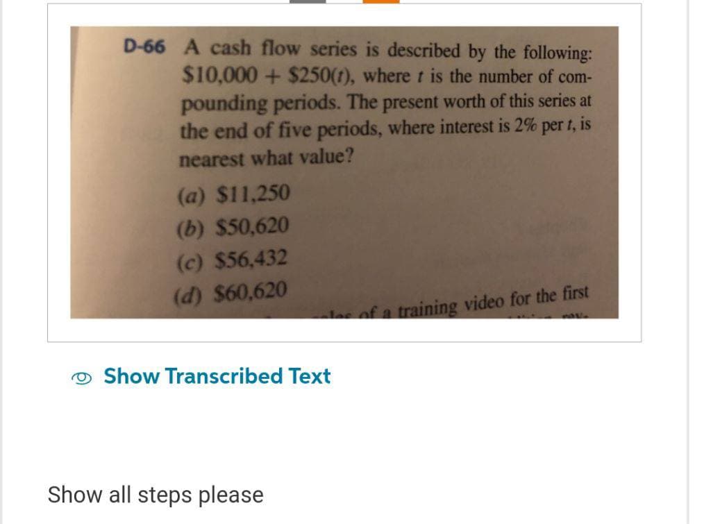 D-66 A cash flow series is described by the following:
$10,000+ $250(1), where t is the number of com-
pounding periods. The present worth of this series at
the end of five periods, where interest is 2% per t, is
nearest what value?
(a) $11,250
(b) $50,620
(c) $56,432
(d) $60,620
les of a training video for the first
Show Transcribed Text
Show all steps please