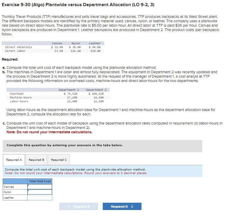 Exercise 9-30 (Algo) Plantwide versus Department Allocation (LO 9-2, 3)
Trombly Travel Products (TTP) manufactures and sells travel bags and accessories. TTP produces backpacks at its West Street plant.
The different backpack models are identified by the primary material used: canvas, nylon, or leather. The company uses a plantwide
rate based on direct labor-hours. The plantwide rate is $5.00 per labor-hour. All direct labor at TTP is paid $36 per hour. Canvas and
nylon backpacks are produced in Department 1. Leather backpacks are produced in Department 2. The product costs (per backpack)
follow.
Direct materials
Direct labor
Overhead
Machine-hours
Labor-hours
Canvas
$31.00
93.60
Required:
a. Compute the total unit cost of each backpack model using the plantwide allocation method.
b. The machines in Department 1 are older and almost fully depreciated. The equipment in Department 2 was recently updated and
the process in Department 2 is more highly automated. At the request of the manager of Department 1, a cost analyst at TTP
provided the following Information on overhead costs, machine-hours and direct labor-hours for the two departments.
Nylon
$36.00
111.60
Department 1.
$ 79,520
17,200
22,400
Leather
$ 46.00
118.80
Canvas
Nylon
Leather
Using labor-hours as the department allocation base for Department 1 and machine-hours as the department allocation base for
Department 2, compute the allocation rate for each.
Department 2
$ 104,920
24,400
12, 200
c. Compute the unit cost of each model of backpack using the department allocation rates computed in requirement (b) (labor-hours in
Department 1 and machine-hours in Department 2).
Note: Do not round your Intermediate calculations.
Complete this question by entering your answers in the tabs below.
Required B Required C
Required A
Compute the total unit cost of each backpack model using the plantwide allocation method.
Note: Do not round your intermediate calculations. Round your answers to 2 decimal places.
Total Unit Cost
< Required A
Required B >