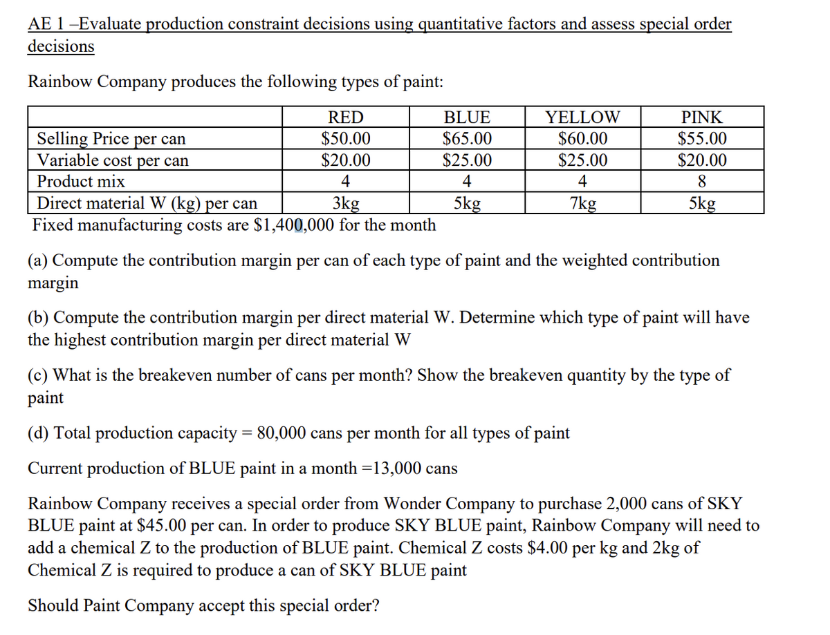 AE 1 -Evaluate production constraint decisions using quantitative factors and assess special order
decisions
Rainbow Company produces the following types of paint:
RED
$50.00
$20.00
4
Selling Price per can
Variable cost per can
Product mix
Direct material W (kg) per can
3kg
Fixed manufacturing costs are $1,400,000 for the month
BLUE
$65.00
$25.00
4
5kg
YELLOW
$60.00
$25.00
4
7kg
PINK
$55.00
$20.00
8
5kg
(a) Compute the contribution margin per can of each type of paint and the weighted contribution
margin
(b) Compute the contribution margin per direct material W. Determine which type of paint will have
the highest contribution margin per direct material W
(c) What is the breakeven number of cans per month? Show the breakeven quantity by the type of
paint
(d) Total production capacity = 80,000 cans per month for all types of paint
Current production of BLUE paint in a month =13,000 cans
Rainbow Company receives a special order from Wonder Company to purchase 2,000 cans of SKY
BLUE paint at $45.00 per can. In order to produce SKY BLUE paint, Rainbow Company will need to
add a chemical Z to the production of BLUE paint. Chemical Z costs $4.00 per kg and 2kg of
Chemical Z is required to produce a can of SKY BLUE paint
Should Paint Company accept this special order?