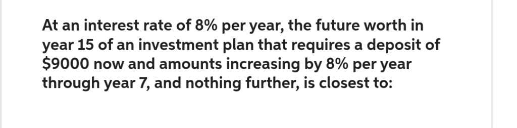 At an interest rate of 8% per year, the future worth in
year 15 of an investment plan that requires a deposit of
$9000 now and amounts increasing by 8% per year
through year 7, and nothing further, is closest to: