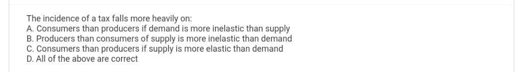 The incidence of a tax falls more heavily on:
A. Consumers than producers if demand is more inelastic than supply
B. Producers than consumers of supply is more inelastic than demand
C. Consumers than producers if supply is more elastic than demand
D. All of the above are correct