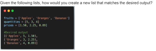 Given the following lists, how would you create a new list that matches the desired output?
fruits = ['Apples', 'Oranges', 'Bananas']
quantities = [5, 3, 4]
prices = [1.50, 2.25, 0.89]
%3D
#Desired output
[[ 'Apples', 5, 1.50),
( 'Oranges', 3, 2.25),
('Bananas', 4, 0.89)]
