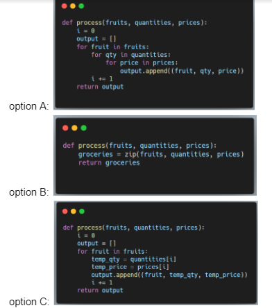 def process(fruits, quantities, prices):
i = 0
output- ()
for fruit in fruits:
for qty in quantities:
for price in prices:
output.append( (fruit, qty, price))
į += 1
return output
option A:
def process(fruits, quantities, prices):
groceries = zip(fruits, quantities, prices)
return groceries
option B:
def process(fruits, quantities, prices ):
i = 0
output = (1
for fruit in fruits:
temp qty = quantities[i]
temp price - prices[i]
output.append( (fruit, temp_qty, temp_price))
i += 1
return output
option C:
