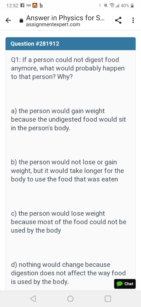 12:52 A a0 b
* * E 40% i
Answer in Physics for S...
assignmentexpert.com
Question #281912
Q1: If a person could not digest food
anymore, what would probably happen
to that person? Why?
a) the person would gain weight
because the undigested food would sit
in the person's body.
b) the person would not lose or gain
weight, but it would take longer for the
body to use the food that was eaten
c) the person would lose weight
because most of the food could not be
used by the body
d) nothing would change because
digestion does not affect the way food
is used by the body.
Chat
