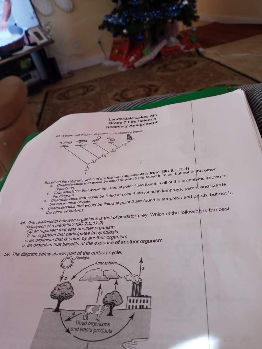 Lauderdale Lakes MS
Grade 7 Life Science
Recovery Assignment
48. A branching diagram is shown in the following figure.
Based on the diagram, which of the following statements is true? (SC.6.L.15.1)
a. Characteristics that would be listed at point 5 are found in mice, but not in the other
organisms.
b. Characteristics that would be listed at point 1 are found in all of the organisms shown in
the diagram.
Characteristics that would be listed at point 4 are found in lampreys, perch, and lizards,
but not in mice or cats.
d. Characteristics that would be listed at point 2 are found in lampreys and perch, but not in
the other organisms.
C.
49. One relationship between organisms is that of predator-prey. Which of the following is the best
description of a predator? (SC.7.L.17.2)
e an organism that eats another organism
b. an organism that participates in symbiosis
C. an organism that is eaten by another organism
d. an organism that benefits at the expense of another organism
50. The diagram below shows part of the carbon cycle.
Sunlight
Atmosphere.
Dead organisms
and waste products
