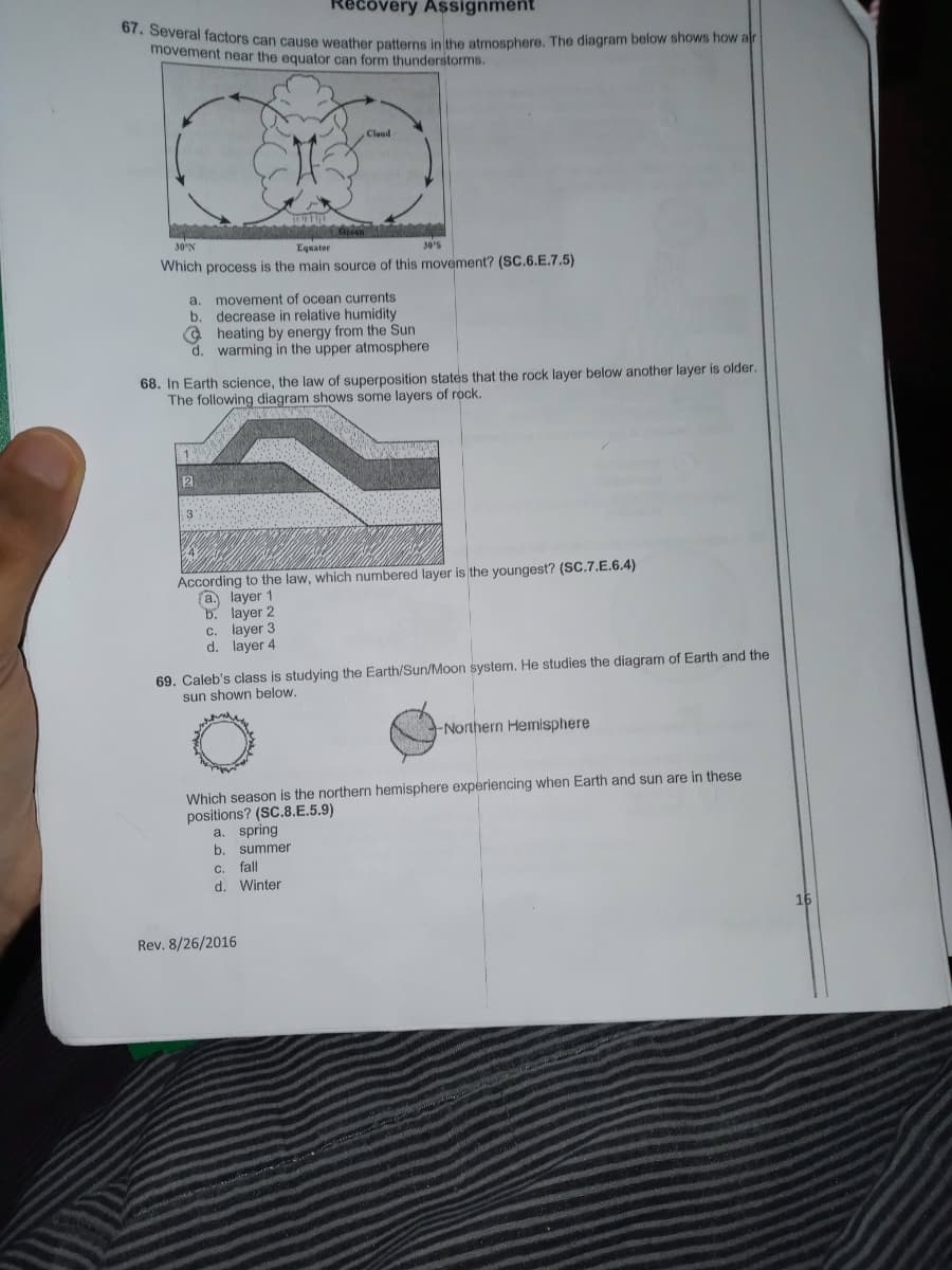 67. Several factors can cause weather patterns in the atmosphere. The diagram below shows how alr
overy Assignment
movement near the equator can form thunderstorms.
Cloud
30°N
Equator
30s
Which process is the main source of this movement? (SC.6.E.7.5)
a. movement of ocean currents
b. decrease in relative humidity
@ heating by energy from the Sun
d. warming in the upper atmosphere
68. In Earth science, the law of superposition states that the rock layer below another layer is older.
The following diagram shows some layers of rock.
2
1 3
According to the law, which numbered layer is the youngest? (SC.7.E.6.4)
a. layer 1
b. layer 2
c. layer 3
d. layer 4
69. Caleb's class is studying the Earth/Sun/Moon system, He studies the diagram of Earth and the
sun shown below.
Northern Hemisphere
Which season is the northern hemisphere experiencing when Earth and sun are in these
positions? (SC.8.E.5.9)
a. spring
b.
summer
C.
fall
d. Winter
16
Rev. 8/26/2016
