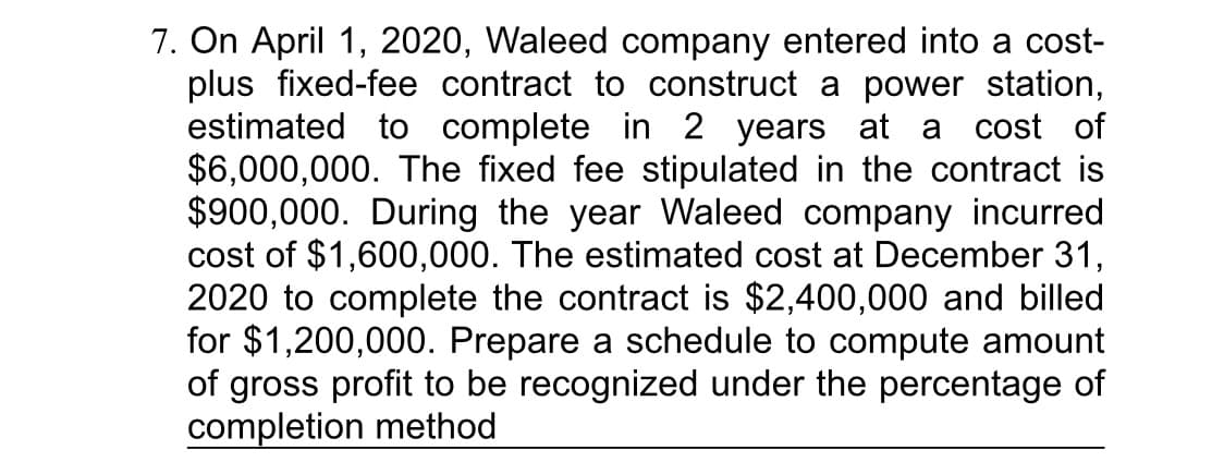 7. On April 1, 2020, Waleed company entered into a cost-
plus fixed-fee contract to construct a power station,
estimated to complete in 2 years at a cost of
$6,000,000. The fixed fee stipulated in the contract is
$900,000. During the year Waleed company incurred
cost of $1,600,000. The estimated cost at December 31,
2020 to complete the contract is $2,400,000 and billed
for $1,200,000. Prepare a schedule to compute amount
of gross profit to be recognized under the percentage of
completion method
