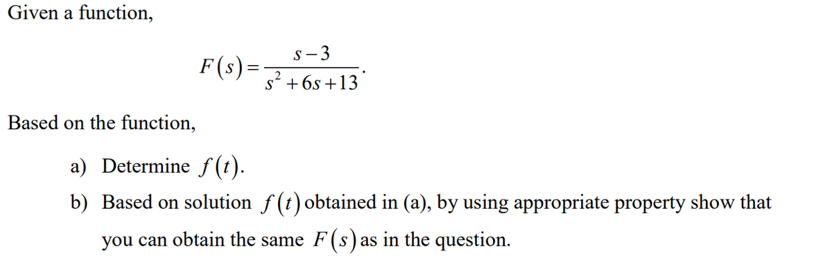 Given a function,
Based on the function,
S-3
s² +6s+13
a) Determine ƒ(t).
b) Based on solution ƒ(t) obtained in (a), by using appropriate property show that
you can obtain the same F(s) as in the question.
F(s) =