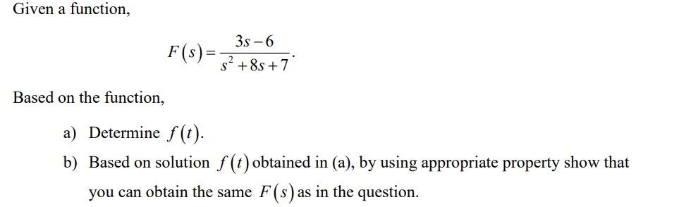 Given a function,
Based on the function,
3s-6
S² +8s +7
a) Determine f(t).
b) Based on solution f(t) obtained in (a), by using appropriate property show that
you can obtain the same F(s) as in the question.
F(s) =