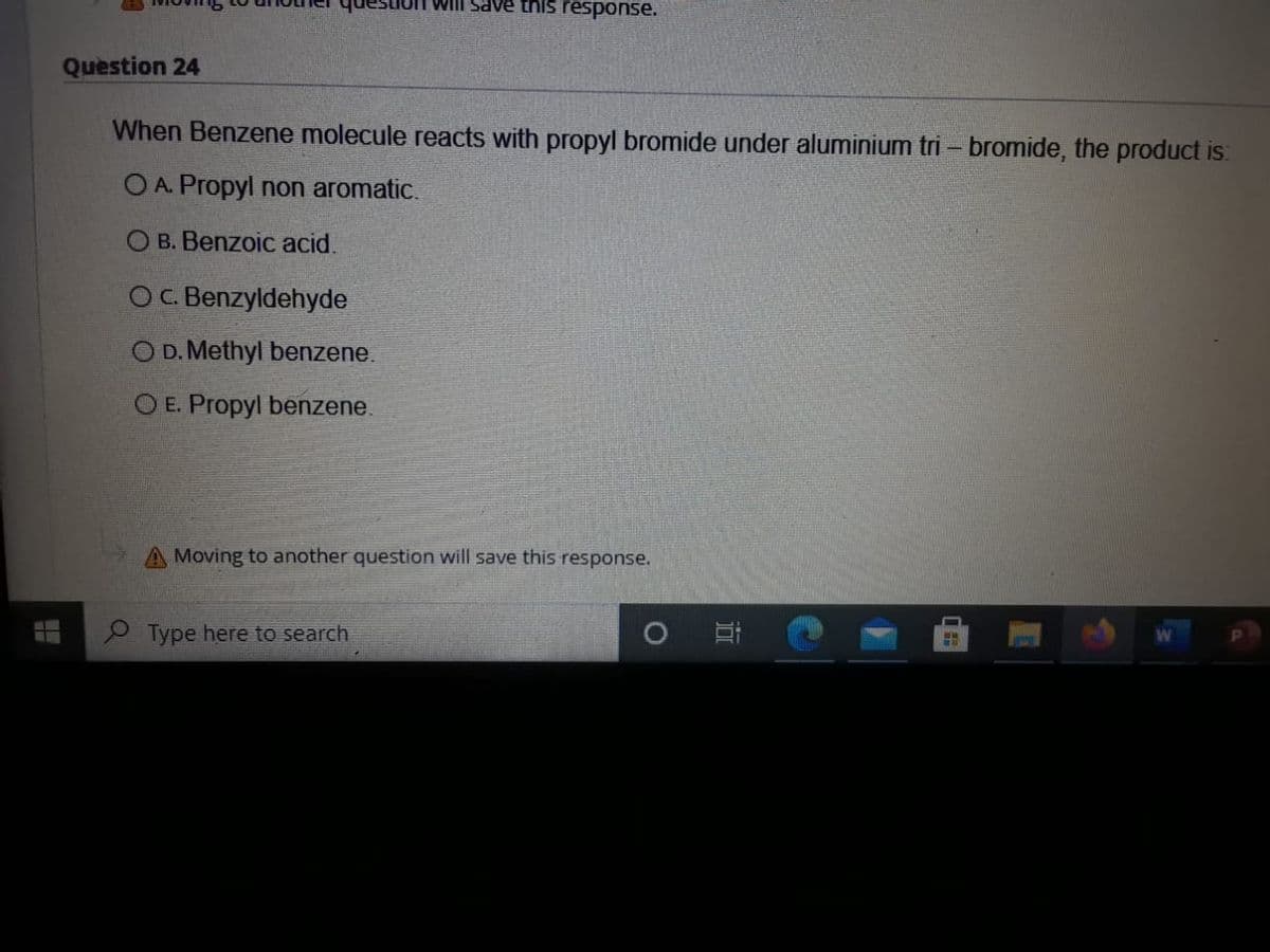 UT Will save this response.
Question 24
When Benzene molecule reacts with propyl bromide under aluminium tri – bromide, the product is:
O A. Propyl non aromatic.
O B. Benzoic acid.
OC. Benzyldehyde
O D. Methyl benzene.
O E. Propyl benzene.
A Moving to another question will save this response.
P Type here to search
