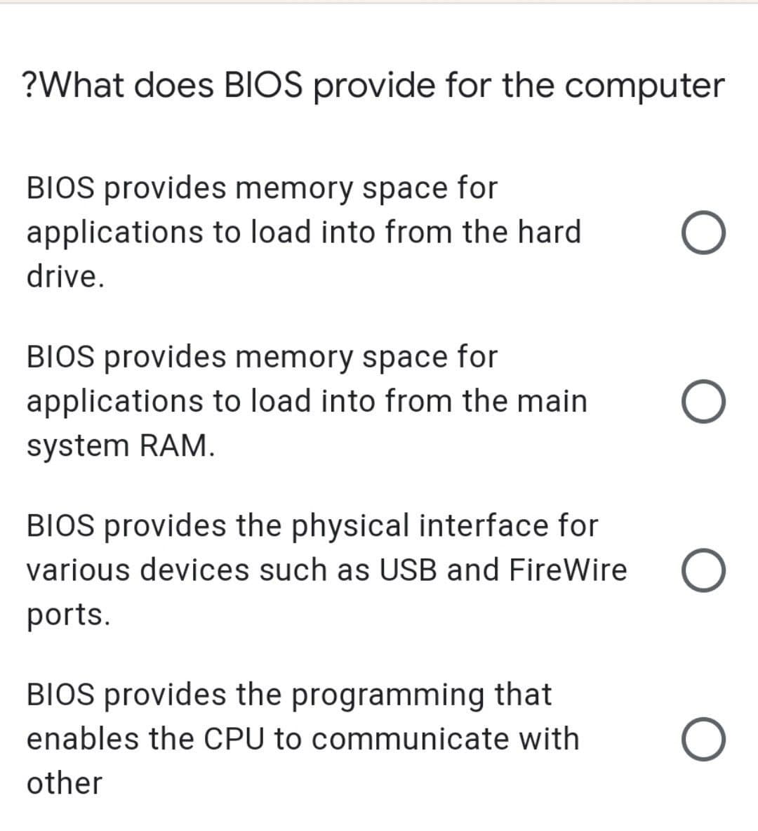 ?What does BIOS provide for the computer
BIOS provides memory space for
applications to load into from the hard
drive.
BIOS provides memory space for
applications to load into from the main
system RAM.
BIOS provides the physical interface for
various devices such as USB and FireWire
ports.
BIOS provides the programming that
enables the CPU to communicate with
other
