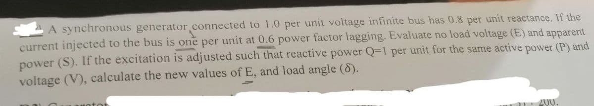 A synchronous generator.connected to 1.0 per unit voltage infinite bus has 0.8 per unit reactance. If the
current injected to the bus is one per unit at 0.6 power factor lagging. Evaluate no load voltage (E) and apparent
power (S). If the excitation is adjusted such that reactive power Q-1 per unit for the same active power (P) and
voltage (V), calculate the new values of E, and load angle (8).
200
