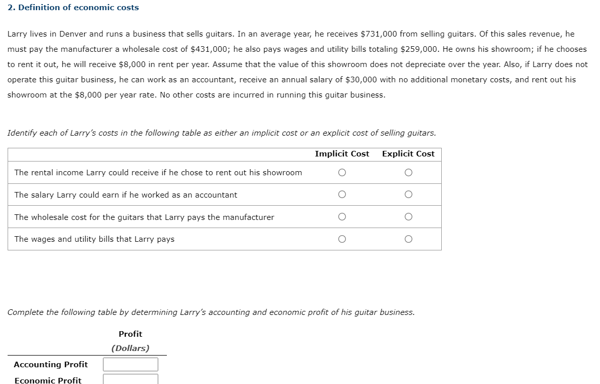 2. Definition of economic costs
Larry lives in Denver and runs a business that sells guitars. In an average year, he receives $731,000 from selling guitars. Of this sales revenue, he
must pay the manufacturer a wholesale cost of $431,000; he also pays wages and utility bills totaling $259,000. He owns his showroom; if he chooses
to rent it out, he will receive $8,000 in rent per year. Assume that the value of this showroom does not depreciate over the year. Also, if Larry does not
operate this guitar business, he can work as an accountant, receive an annual salary of $30,000 with no additional monetary costs, and rent out his
showroom at the $8,000 per year rate. No other costs are incurred in running this guitar business.
Identify each of Larry's costs in the following table as either an implicit cost or an explicit cost of selling guitars.
Implicit Cost
Explicit Cost
The rental income Larry could receive if he chose to rent out his showroom
The salary Larry could earn if he worked as an accountant
The wholesale cost for the guitars that Larry pays the manufacturer
The wages and utility bills that Larry pays
Complete the following table by determining Larry's accounting and economic profit of his guitar business.
Profit
(Dollars)
Accounting Profit
Economic Profit
