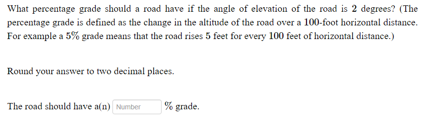 What percentage grade should a road have if the angle of elevation of the road is 2 degrees? (The
percentage grade is defined as the change in the altitude of the road over a 100-foot horizontal distance.
For example a 5% grade means that the road rises 5 feet for every 100 feet of horizontal distance.)
Round your answer to two decimal places.
The road should have a(n) Number
% grade.
