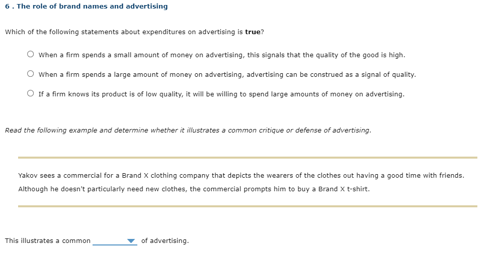 6. The role of brand names and advertising
Which of the following statements about expenditures on advertising is true?
O When a firm spends a small amount of money on advertising, this signals that the quality of the good is high.
O when a firm spends a large amount of money on advertising, advertising can be construed as a signal of quality.
O If a firm knows its product is of low quality, it will be willing to spend large amounts of money on advertising.
Read the following example and determine whether it illustrates a common critique or defense of advertising.
Yakov sees a commercial for a Brand X clothing company that depicts the wearers of the clothes out having a good time with friends.
Although he doesn't particularly need new clothes, the commercial prompts him to buy a Brand X t-shirt.
This illustrates a common
▼ of advertising.
