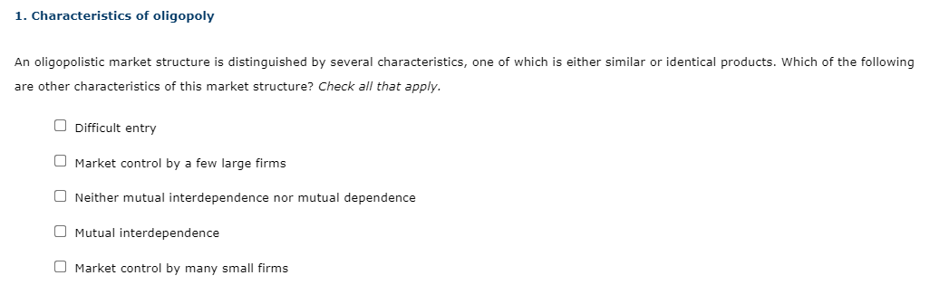 1. Characteristics of oligopoly
An oligopolistic market structure is distinguished by several characteristics, one of which is either similar or identical products. Which of the following
are other characteristics of this market structure? Check all that apply.
O Difficult entry
O Market control by a few large firms
O Neither mutual interdependence nor mutual dependence
O Mutual interdependence
O Market control by many small firms
