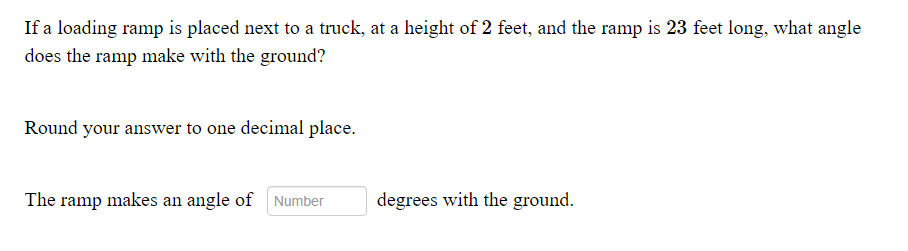 If a loading ramp is placed next to a truck, at a height of 2 feet, and the ramp is 23 feet long, what angle
does the ramp make with the ground?
Round your answer to one decimal place.
The ramp makes an angle of Number
degrees with the ground.
