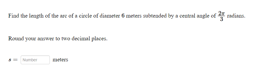 Find the length of the arc of a circle of diameter 6 meters subtended by a central angle of 2 radians.
Round your answer to two decimal places.
S =
Number
meters
