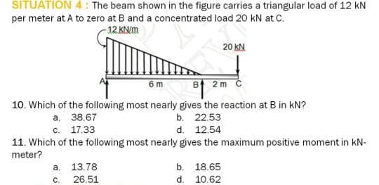 SITUATION 4: The beam shown in the figure carries a triangular load of 12 kN
per meter at A to zero at B and a concentrated load 20 kN at C.
-12 kN/m
6m
2m C
10. Which of the following most nearly gives the reaction at B in KN?
b. 22.53
d. 12.54
20 KN
a. 38.67
c. 17.33
11. Which of the following most nearly gives the maximum positive moment in KN-
meter?
a. 13.78
C.
26,51
b. 18.65
d.
10.62