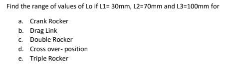 Find the range of values of Lo if L1= 30mm, L2=70mm and L3=100mm for
a. Crank Rocker
b. Drag Link
c. Double Rocker
d. Cross over- position
e. Triple Rocker
