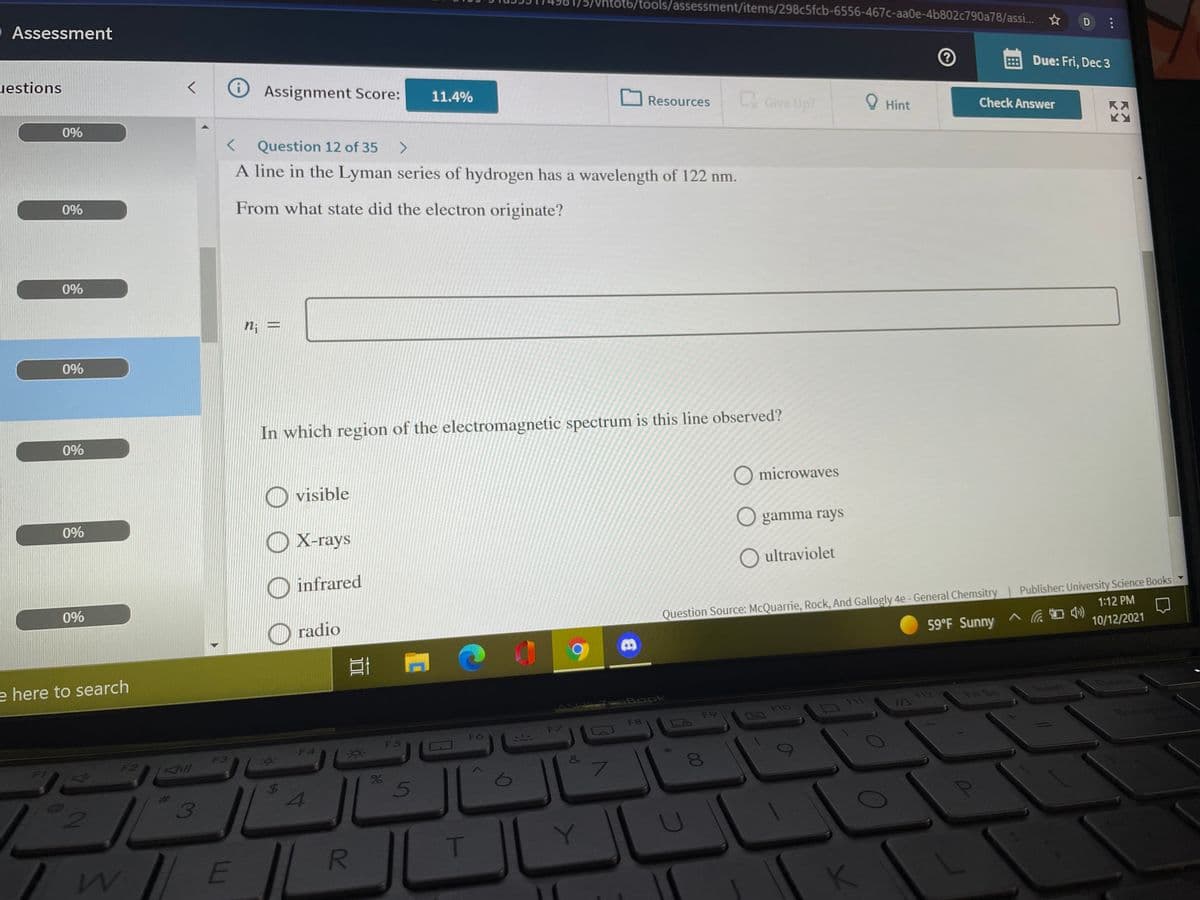 htot6/tools/assessment/items/298c5fcb-6556-467c-aa0e-4b802c790a78/assi. ☆
Assessment
D
uestions
EDue: Fri, Dec 3
Assignment Score:
11.4%
Resources
LGive Up?
O Hint
0%
Check Answer
K入
Question 12 of 35
A line in the Lyman series of hydrogen has a wavelength of 122 nm.
0%
From what state did the electron originate?
0%
n; =
0%
In which region of the electromagnetic spectrum is this line observed?
0%
O visible
O microwaves
0%
O X-rays
O gamma rays
O ultraviolet
O infrared
0%
O radio
Question Source: McQuarrie, Rock, And Gallogly 4e-General Chemsitry Publisher: University Science Books Y
1:12 PM
59°F Sunny へ 伝画き
10/12/2021
e here to search
Book
F12
Pr Sc
Insert
F9
F1O0
F7
F8
F6
Boo
F5
F4
F3
F2
&
7\
61
5
3
T.
E
R
%24
