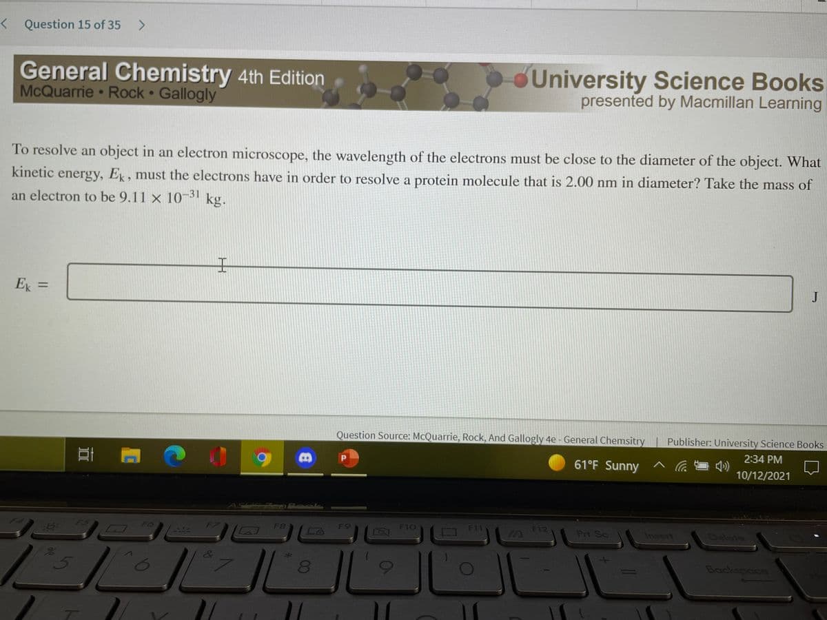 < Question 15 of 35
General Chemistry 4th Edition
McQuarrie • Rock Gallogly
University Science Books
presented by Macmillan Learning
To resolve an object in an electron microscope, the wavelength of the electrons must be close to the diameter of the object. What
kinetic energy, Ek, must the electrons have in order to resolve a protein molecule that is 2.00 nm in diameter? Take the mass of
an electron to be 9.11 x 1031 kg.
王
Ek =
Question Source: McQuarrie, Rock, And Gallogly 4e - General Chemsitry
Publisher: University Science Books
2:34 PM
61°F Sunny
10/12/2021
ASUS ZenRook
F5
F6
LAJ
F8
F9
F10
F11
F12
IN
Prt Sc
Insert
Dalete
080
Backspace
