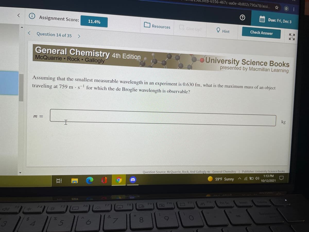 o-6556-467c-aaOe-4b802c790a78/assi... D:
E Due: Fri, Dec 3
O Assignment Score:
11.4%
Resources
Give Up?
O Hint
Check Answer
Question 14 of 35
General Chemistry 4th Edition
McQuarrie Rock Gallogly
University Science Books
presented by Macmillan Learning
Assuming that the smallest measurable wavelength in an experiment is 0.630 fm, what is the maximum mass of an object
traveling at 759 m - s for which the de Broglie wavelength is observable?
m =
kg
Question Source: McQuarrie, Rock, And Gallogly 4e- General Chemsitry Publisher: University Science Books
1:13 PM
59°F Sunny ^ Cra )
10/12/2021
ASUS ZenBook
F12
IA
Insert
సాజలం
F11
Prt Sc
F10
F9
F8
F7
F4
F5
F6
F3
Bockspook
&
3
0
8.
5
%24
