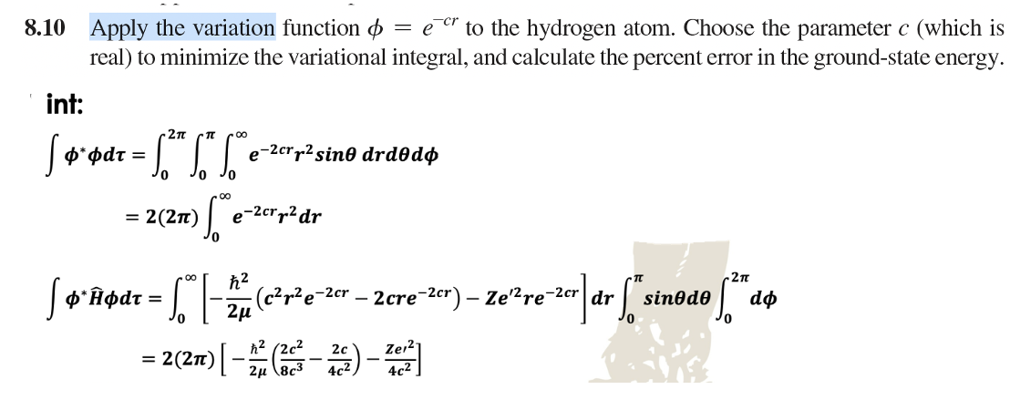 8.10 Apply the variation function = er to the hydrogen atom. Choose the parameter c (which is
real) to minimize the variational integral, and calculate the percent error in the ground-state energy.
int:
-2π
[ ø*ødr = [²" ["* "*°
φάτ
0
JO
=
: 2 (277)
e-2cr² sino drdodo
ofe
*Âødt =
=
e-2cr² dr
ħ²
· S0₁ | - ²2 μ₁²
-2π
e-2cr] dr [" sinode [2" de
- (c²r²e-2cr -2cre-2cr) - Ze¹2 re-2cr dr
Zer21
= 2 (2π) [-1² (2-2) - 202²]
8c3
4c²