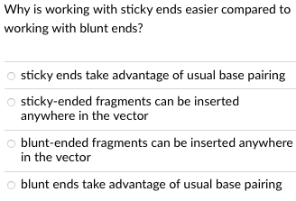 Why is working with sticky ends easier compared to
working with blunt ends?
sticky ends take advantage of usual base pairing
O sticky-ended fragments can be inserted
anywhere in the vector
O blunt-ended fragments can be inserted anywhere
in the vector
o blunt ends take advantage of usual base pairing