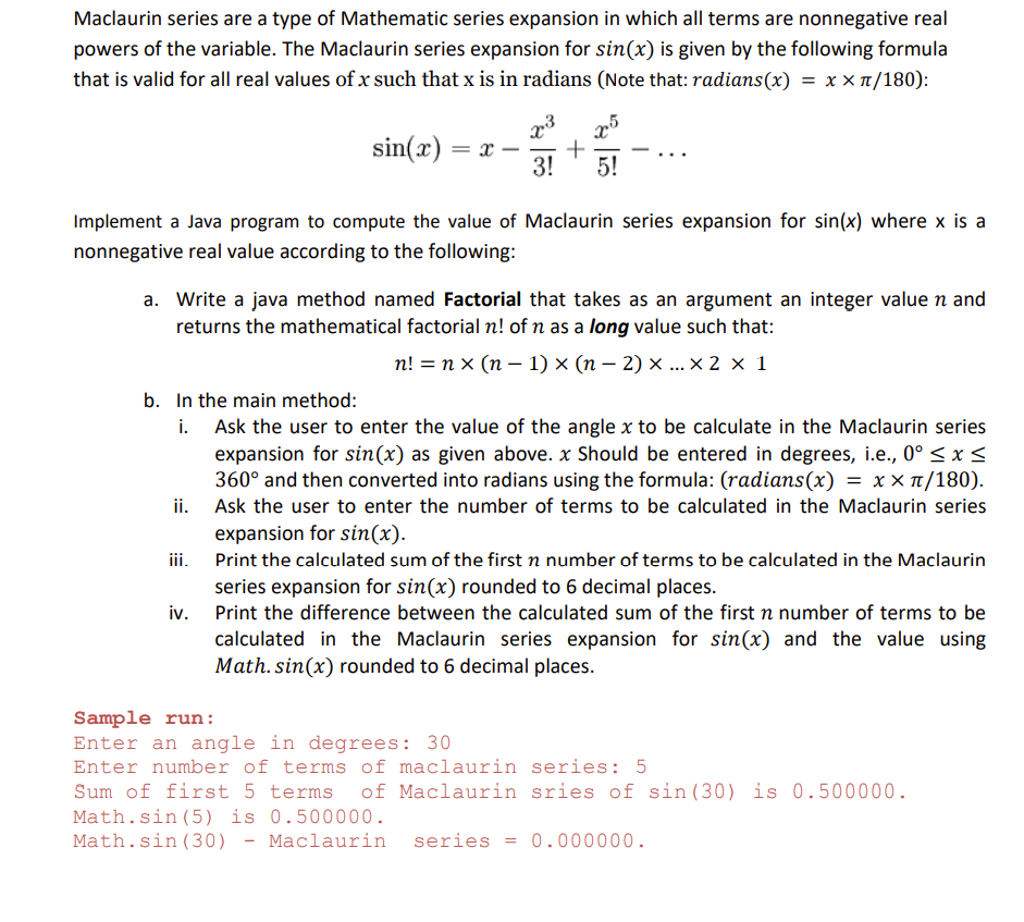 Maclaurin series are a type of Mathematic series expansion in which all terms are nonnegative real
powers of the variable. The Maclaurin series expansion for sin(x) is given by the following formula
that is valid for all real values of x such that x is in radians (Note that: radians(x) = x x T/180):
sin(x) = x-
-
3!
5!
Implement a Java program to compute the value of Maclaurin series expansion for sin(x) where x is a
nonnegative real value according to the following:
a. Write a java method named Factorial that takes as an argument an integer value n and
returns the mathematical factorial n! of n as a long value such that:
п! %3D пх (п— 1) x (п- 2) х...х 2 х 1
b. In the main method:
i. Ask the user to enter the value of the angle x to be calculate in the Maclaurin series
expansion for sin(x) as given above. x Should be entered in degrees, i.e., 0° < x <
360° and then converted into radians using the formula: (radians(x)
ii. Ask the user to enter the number of terms to be calculated in the Maclaurin series
expansion for sin(x).
=x x π/180).
ii.
Print the calculated sum of the first n number of terms to be calculated in the Maclaurin
series expansion for sin(x) rounded to 6 decimal places.
iv. Print the difference between the calculated sum of the first n number of terms to be
calculated in the Maclaurin series expansion for sin(x) and the value using
Math. sin(x) rounded to 6 decimal places.
Sample run:
Enter an angle in degrees: 30
Enter number of terms of maclaurin series: 5
Sum of first 5 terms of Maclaurin sries of sin(30) is 0.500000.
Math.sin (5) is 0.500000.
Math.sin(30) - Maclaurin
series
0.000000.
