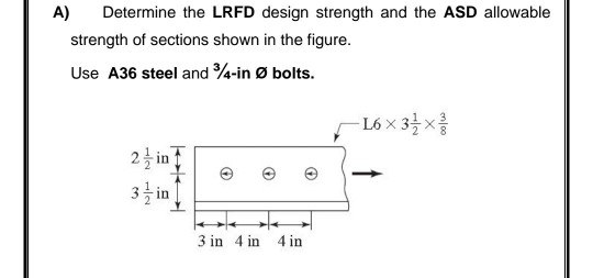 A)
Determine the LRFD design strength and the ASD allowable
strength of sections shown in the figure.
Use A36 steel and 4-in Ø bolts.
-L6x 3늘 x를
2 in
3 in
3 in 4 in 4 in
