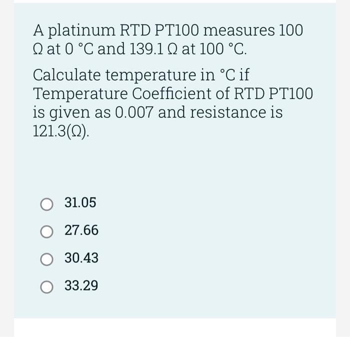 A platinum RTD PT100 measures 100
Q at 0 °C and 139.1 Q at 100 °C.
Calculate temperature in °C if
Temperature Coefficient of RTD PT100
is given as 0.007 and resistance is
121.3(0).
31.05
27.66
30.43
33.29
