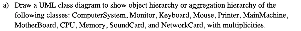 a) Draw a UML class diagram to show object hierarchy or aggregation hierarchy of the
following classes: ComputerSystem, Monitor, Keyboard, Mouse, Printer, MainMachine,
MotherBoard, CPU, Memory, SoundCard, and NetworkCard, with multiplicities.

