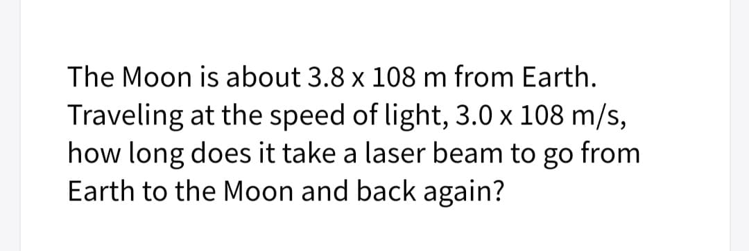 The Moon is about 3.8 x 108 m from Earth.
Traveling at the speed of light, 3.0 x 108 m/s,
how long does it take a laser beam to go from
Earth to the Moon and back again?
