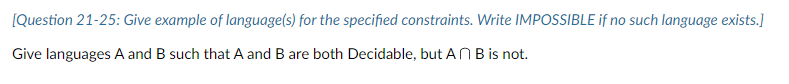 [Question 21-25: Give example of language(s) for the specified constraints. Write IMPOSSIBLE if no such language exists.]
Give languages A and B such that A and B are both Decidable, but AN B is not.
