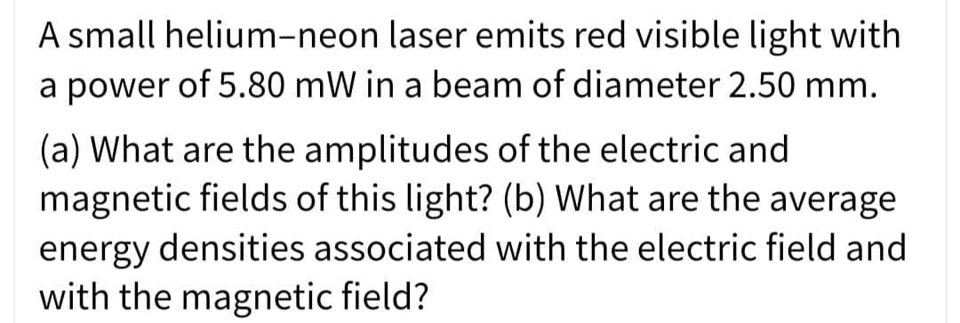 A small helium-neon laser emits red visible light with
a power of 5.80 mW in a beam of diameter 2.50 mm.
(a) What are the amplitudes of the electric and
magnetic fields of this light? (b) What are the average
energy densities associated with the electric field and
with the magnetic field?
