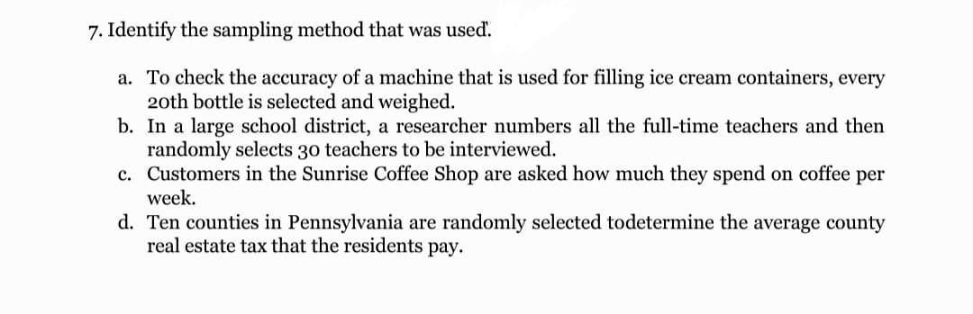 7. Identify the sampling method that was used'.
a. To check the accuracy of a machine that is used for filling ice cream containers, every
20th bottle is selected and weighed.
b. In a large school district, a researcher numbers all the full-time teachers and then
randomly selects 30 teachers to be interviewed.
c. Customers in the Sunrise Coffee Shop are asked how much they spend on coffee per
week.
d. Ten counties in Pennsylvania are randomly selected todetermine the average county
real estate tax that the residents pay.
