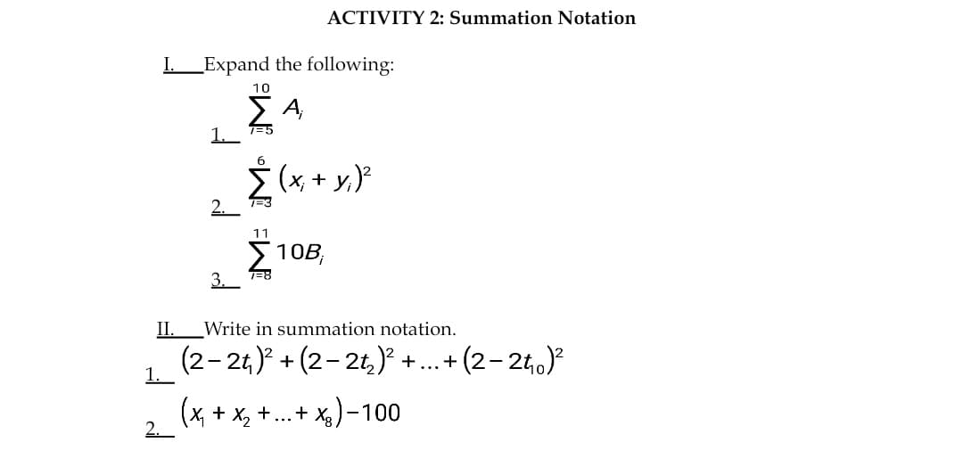 ACTIVITY 2: Summation Notation
I Expand the following:
10
1. 7=5
6
Ž (x, + y,)
1=3
11
> 10B,
3. =8
II.
Write in summation notation.
(2- 2t,)? + (2-2t,) +.. + (2- 24,)
1.
(x, + x, +..+ x)-100
2.
