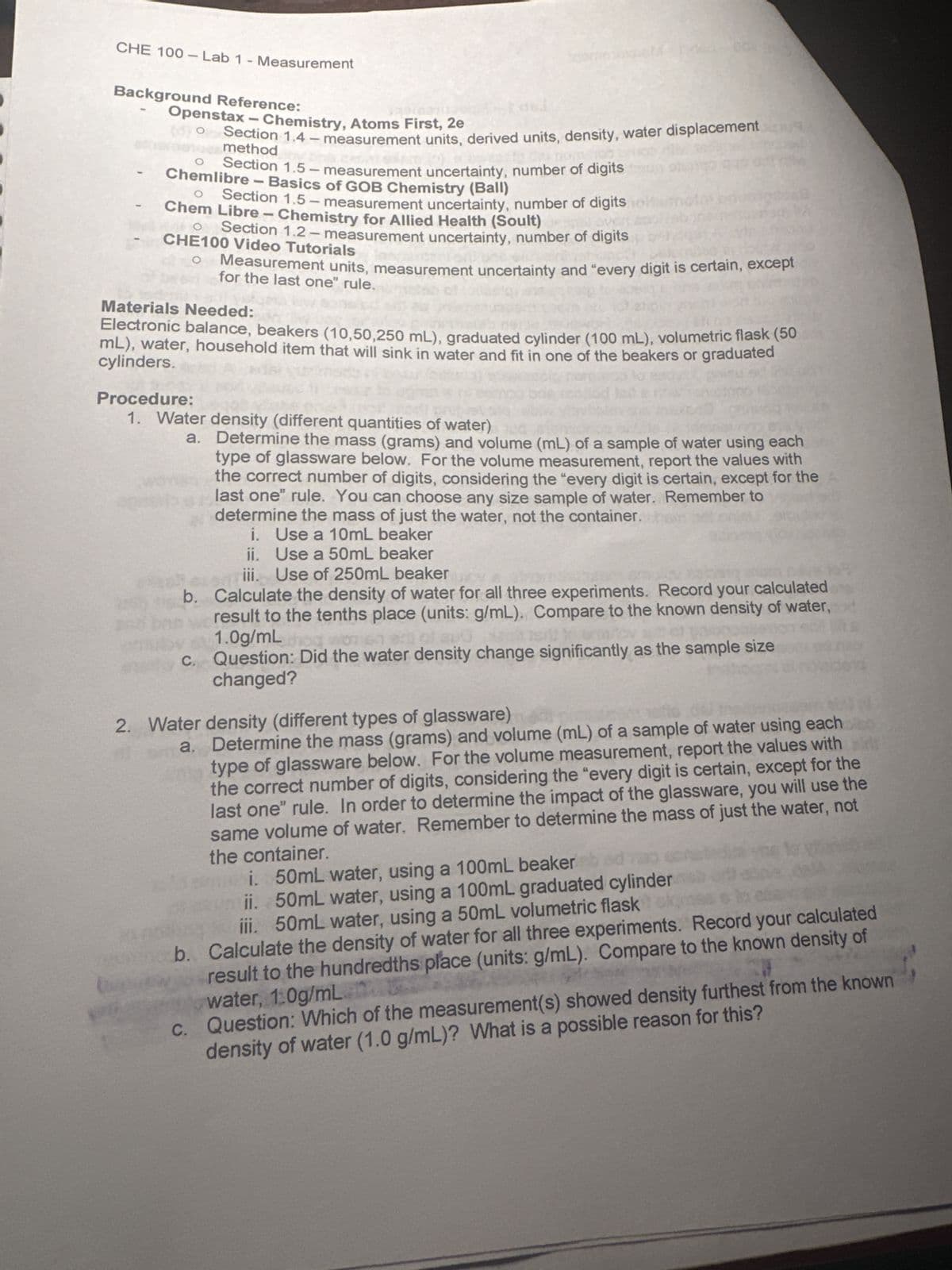 CHE 100-Lab 1 - Measurement
Background Reference:
Openstax - Chemistry, Atoms First, 2e
Section 1.4 - measurement units, derived units, density, water displacement
method
Section 1.5 - measurement uncertainty, number of digits
Chemlibre - Basics of GOB Chemistry (Ball)
Section 1.5-measurement uncertainty, number of digits
Chem Libre - Chemistry for Allied Health (Soult)
Section 1.2-measurement uncertainty, number of digits
CHE100 Video Tutorials
Measurement units, measurement uncertainty and "every digit is certain, except
for the last one" rule.
Materials Needed:
Electronic balance, beakers (10,50,250 mL), graduated cylinder (100 mL), volumetric flask (50
cylinders.
mL), water, household item that will sink in water and fit in one of the beakers or graduated
Procedure:
1. Water density (different quantities of water)
a. Determine the mass (grams) and volume (mL) of a sample of water using each
type of glassware below. For the volume measurement, report the values with
the correct number of digits, considering the "every digit is certain, except for the
last one" rule. You can choose any size sample of water. Remember to
determine the mass of just the water, not the container.com
i. Use a 10mL beaker
ii. Use a 50mL beaker
iii. Use of 250mL beaker
b. Calculate the density of water for all three experiments. Record your calculated
result to the tenths place (units: g/mL). Compare to the known density of water,
1.0g/mL
c. Question: Did the water density change significantly as the sample size
changed?
2. Water density (different types of glassware)
a. Determine the mass (grams) and volume (mL) of a sample of water using each
type of glassware below. For the volume measurement, report the values with
the correct number of digits, considering the "every digit is certain, except for the
last one" rule. In order to determine the impact of the glassware, you will use the
same volume of water. Remember to determine the mass of just the water, not
the container.
i. 50mL water, using a 100mL beaker bed
ii. 50mL water, using a 100mL graduated cylinder
iii. 50mL water, using a 50mL volumetric flask
b. Calculate the density of water for all three experiments. Record your calculated
result to the hundredths place (units: g/mL). Compare to the known density of
water, 1:0g/mL
c. Question: Which of the measurement(s) showed density furthest from the known
density of water (1.0 g/mL)? What is a possible reason for this?